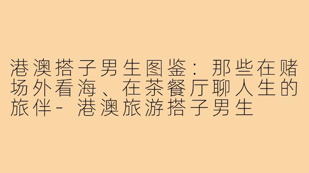 港澳搭子男生图鉴：那些在赌场外看海、在茶餐厅聊人生的旅伴-港澳旅游搭子男生