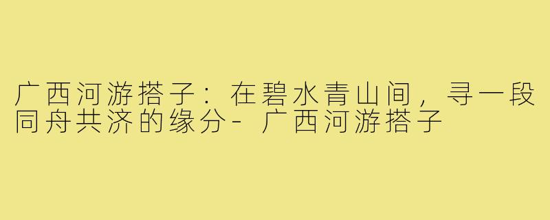 广西河游搭子：在碧水青山间，寻一段同舟共济的缘分-广西河游搭子