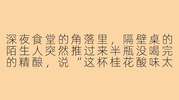 深夜食堂的角落里，隔壁桌的陌生人突然推过来半瓶没喝完的精酿，说“这杯桂花酸味太重，我觉得你会喜欢”，我该接吗？-偶遇酒搭子文案