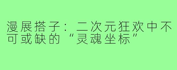 漫展搭子：二次元狂欢中不可或缺的“灵魂坐标”