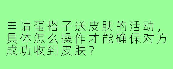 申请蛋搭子送皮肤的活动,具体怎么操作才能确保对方成功收到皮肤?