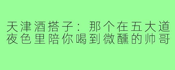天津酒搭子：那个在五大道夜色里陪你喝到微醺的帅哥