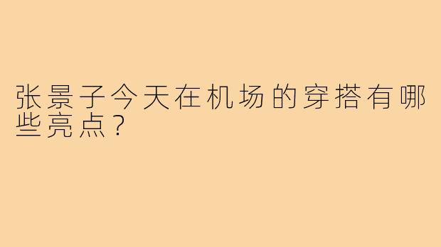 张景子今天在机场的穿搭有哪些亮点?