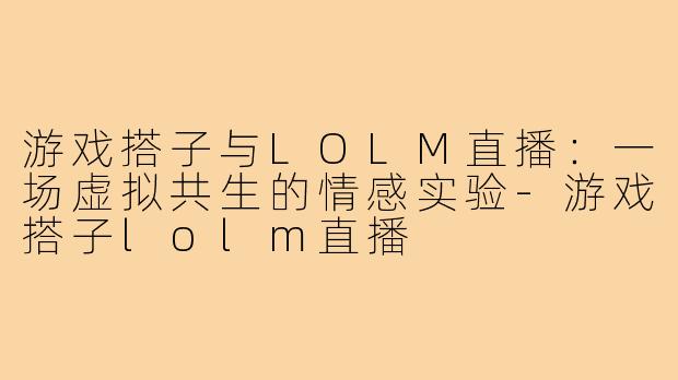 游戏搭子与LOLM直播:一场虚拟共生的情感实验-游戏搭子lolm直播