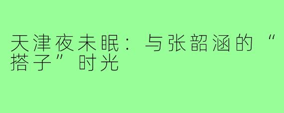 天津夜未眠：与张韶涵的“搭子”时光