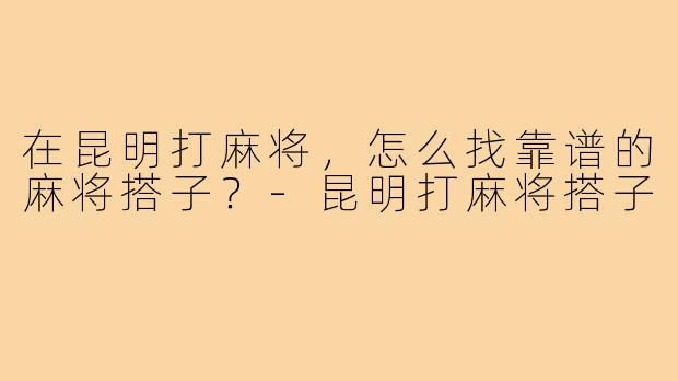 在昆明打麻将，怎么找靠谱的麻将搭子？-昆明打麻将搭子
