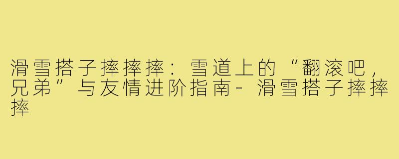 滑雪搭子摔摔摔：雪道上的“翻滚吧，兄弟”与友情进阶指南-滑雪搭子摔摔摔