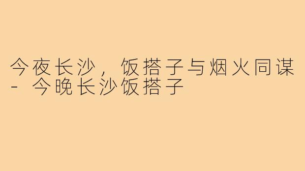 今夜长沙,饭搭子与烟火同谋-今晚长沙饭搭子