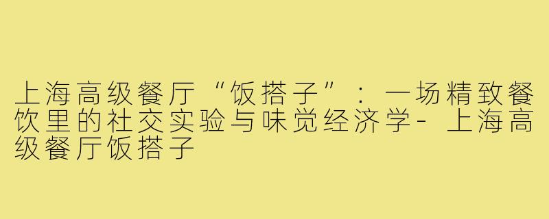 上海高级餐厅“饭搭子”：一场精致餐饮里的社交实验与味觉经济学-上海高级餐厅饭搭子