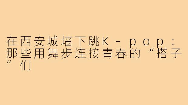 在西安城墙下跳K-pop：那些用舞步连接青春的“搭子”们