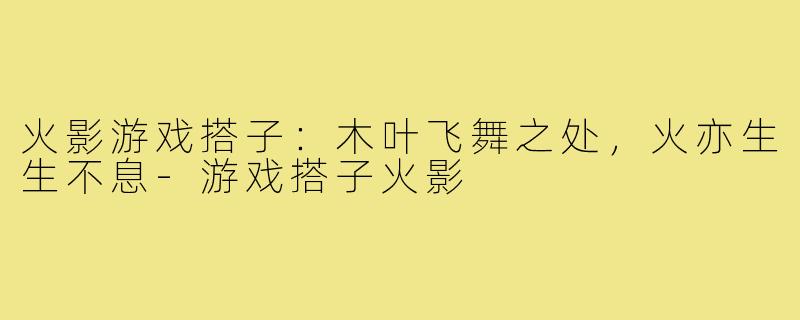 火影游戏搭子:木叶飞舞之处,火亦生生不息-游戏搭子火影