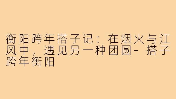 衡阳跨年搭子记:在烟火与江风中,遇见另一种团圆-搭子跨年衡阳