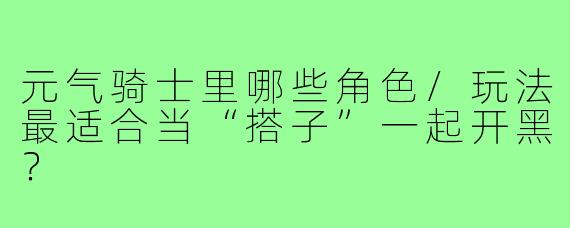 元气骑士里哪些角色/玩法最适合当“搭子”一起开黑?