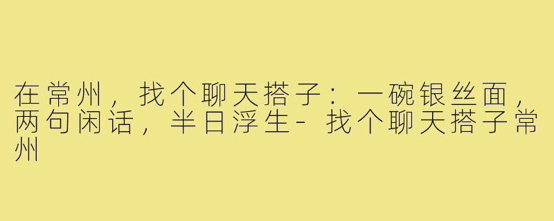 在常州，找个聊天搭子：一碗银丝面，两句闲话，半日浮生-找个聊天搭子常州