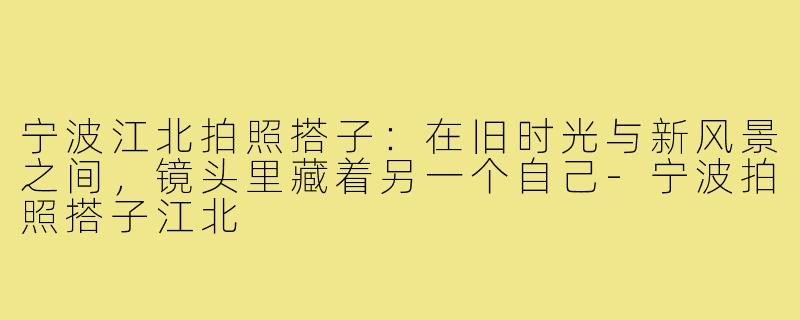 宁波江北拍照搭子:在旧时光与新风景之间,镜头里藏着另一个自己-宁波拍照搭子江北