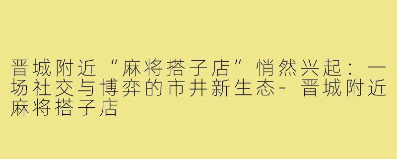 晋城附近“麻将搭子店”悄然兴起：一场社交与博弈的市井新生态-晋城附近麻将搭子店