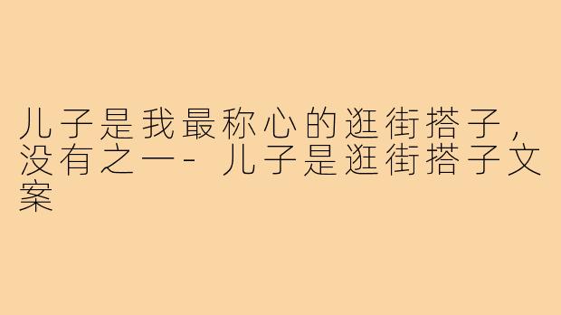 儿子是我最称心的逛街搭子,没有之一-儿子是逛街搭子文案