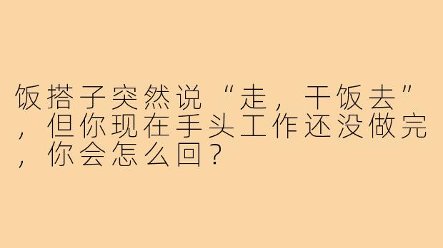 饭搭子突然说“走，干饭去”，但你现在手头工作还没做完，你会怎么回？