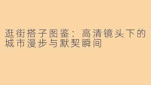 逛街搭子图鉴：高清镜头下的城市漫步与默契瞬间