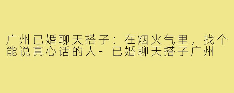 广州已婚聊天搭子：在烟火气里，找个能说真心话的人-已婚聊天搭子广州