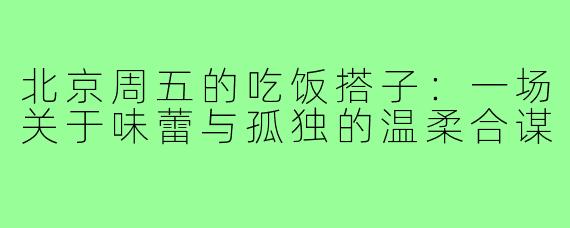北京周五的吃饭搭子:一场关于味蕾与孤独的温柔合谋