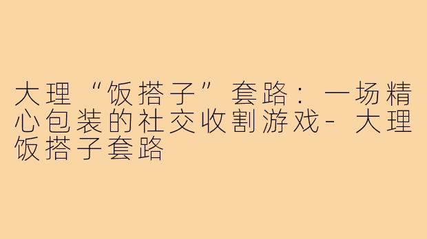 大理“饭搭子”套路：一场精心包装的社交收割游戏-大理饭搭子套路