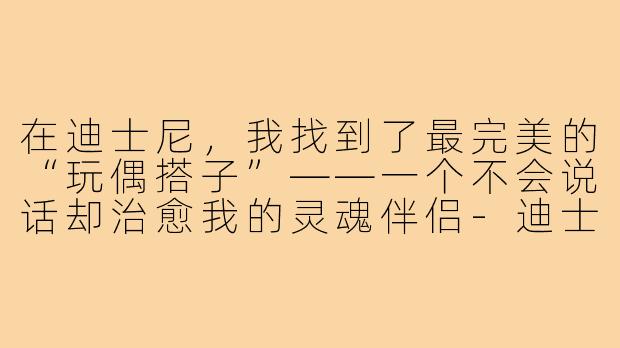 在迪士尼，我找到了最完美的“玩偶搭子”——一个不会说话却治愈我的灵魂伴侣-迪士尼玩偶搭子