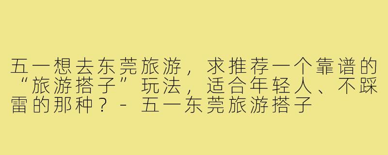 五一想去东莞旅游，求推荐一个靠谱的“旅游搭子”玩法，适合年轻人、不踩雷的那种？-五一东莞旅游搭子