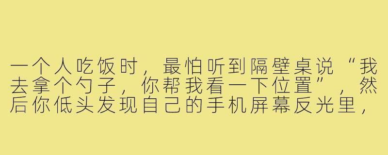 一个人吃饭时，最怕听到隔壁桌说“我去拿个勺子，你帮我看一下位置”，然后你低头发现自己的手机屏幕反光里，连个能帮忙看包的人都没有。-缺少饭搭子文案