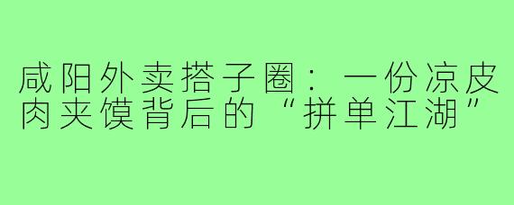 咸阳外卖搭子圈:一份凉皮肉夹馍背后的“拼单江湖”