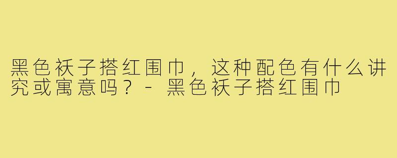 黑色袄子搭红围巾，这种配色有什么讲究或寓意吗？-黑色袄子搭红围巾