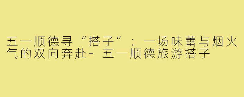 五一顺德寻“搭子”：一场味蕾与烟火气的双向奔赴-五一顺德旅游搭子