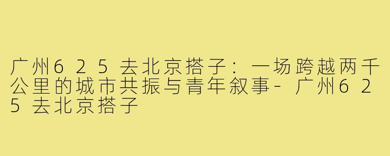 广州625去北京搭子:一场跨越两千公里的城市共振与青年叙事-广州625去北京搭子