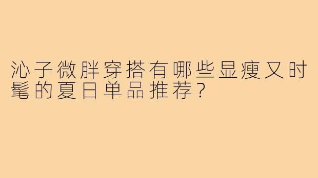 沁子微胖穿搭有哪些显瘦又时髦的夏日单品推荐？