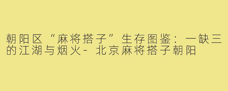 朝阳区“麻将搭子”生存图鉴：一缺三的江湖与烟火-北京麻将搭子朝阳