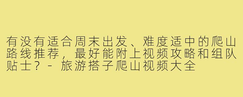有没有适合周末出发、难度适中的爬山路线推荐，最好能附上视频攻略和组队贴士？-旅游搭子爬山视频大全