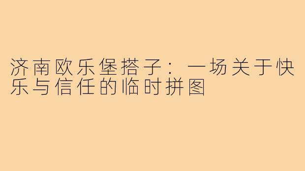 济南欧乐堡搭子：一场关于快乐与信任的临时拼图