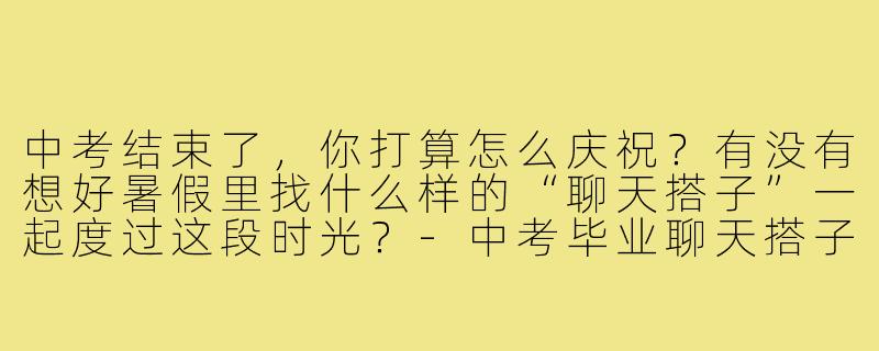 中考结束了，你打算怎么庆祝？有没有想好暑假里找什么样的“聊天搭子”一起度过这段时光？-中考毕业聊天搭子