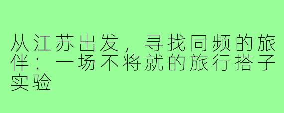 从江苏出发,寻找同频的旅伴:一场不将就的旅行搭子实验