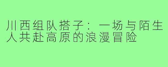 川西组队搭子:一场与陌生人共赴高原的浪漫冒险