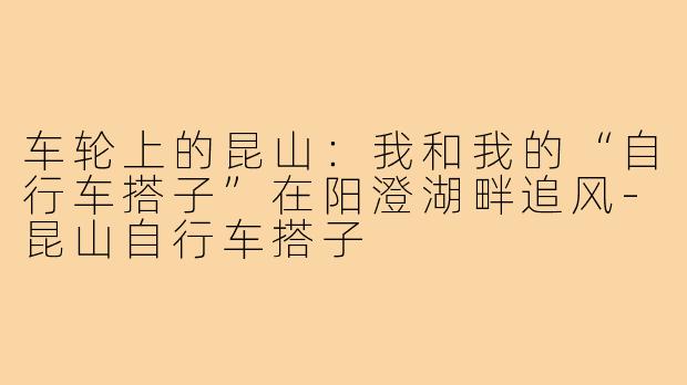 车轮上的昆山:我和我的“自行车搭子”在阳澄湖畔追风-昆山自行车搭子