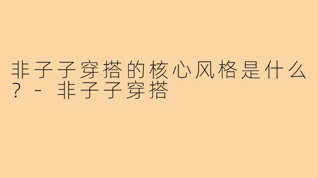 非子子穿搭的核心风格是什么？-非子子穿搭