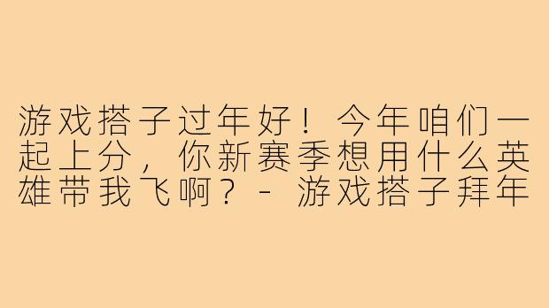 游戏搭子过年好！今年咱们一起上分，你新赛季想用什么英雄带我飞啊？-游戏搭子拜年