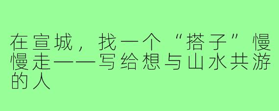 在宣城，找一个“搭子”慢慢走——写给想与山水共游的人