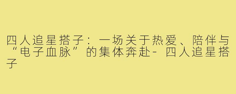 四人追星搭子：一场关于热爱、陪伴与“电子血脉”的集体奔赴-四人追星搭子