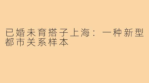 已婚未育搭子上海:一种新型都市关系样本