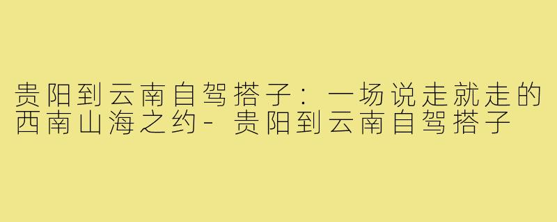 贵阳到云南自驾搭子：一场说走就走的西南山海之约-贵阳到云南自驾搭子