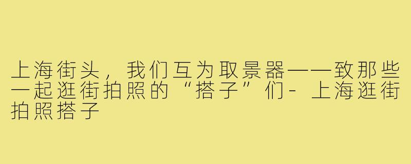 上海街头，我们互为取景器——致那些一起逛街拍照的“搭子”们-上海逛街拍照搭子