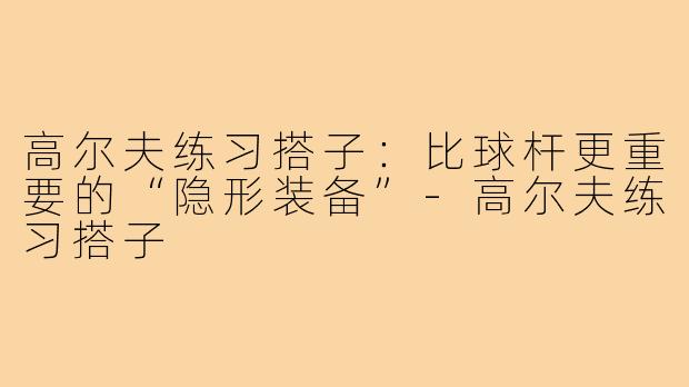 高尔夫练习搭子:比球杆更重要的“隐形装备”-高尔夫练习搭子