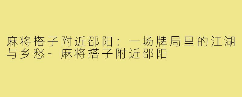 麻将搭子附近邵阳：一场牌局里的江湖与乡愁-麻将搭子附近邵阳